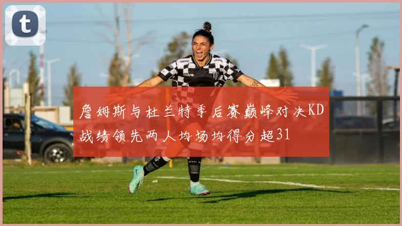 詹姆斯与杜兰特季后赛巅峰对决KD战绩领先两人均场均得分超31