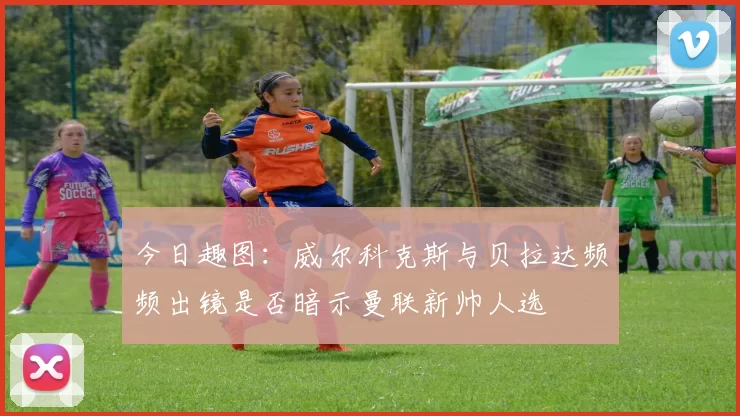 今日趣图：威尔科克斯与贝拉达频频出镜是否暗示曼联新帅人选