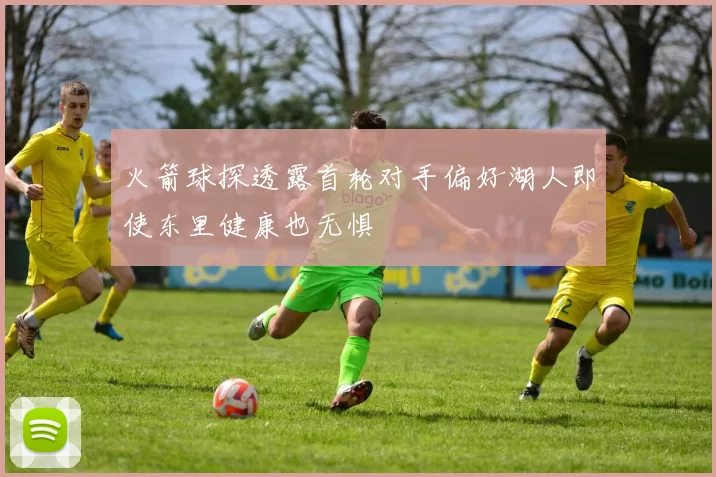 火箭球探透露首轮对手偏好湖人即使东里健康也无惧