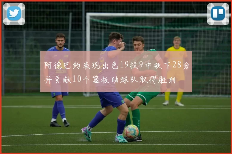 阿德巴约表现出色19投9中砍下28分并贡献10个篮板助球队取得胜利