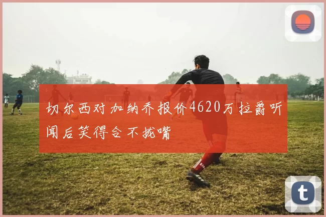 切尔西对加纳乔报价4620万拉爵听闻后笑得合不拢嘴