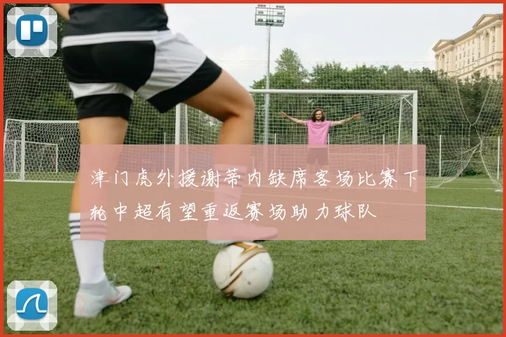 津门虎外援谢蒂内缺席客场比赛下轮中超有望重返赛场助力球队