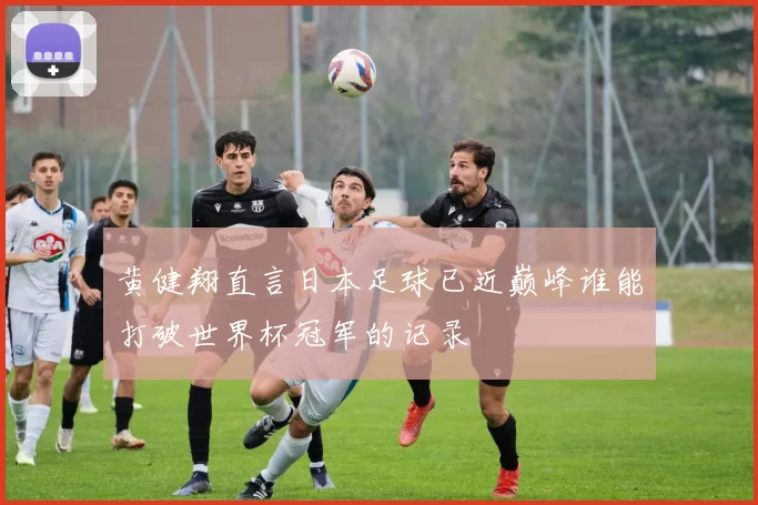 黄健翔直言日本足球已近巅峰谁能打破世界杯冠军的记录