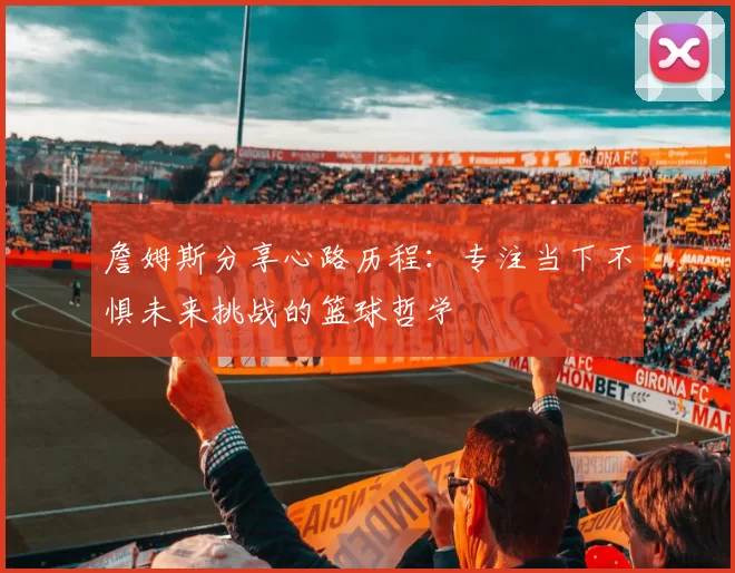 詹姆斯分享心路历程：专注当下不惧未来挑战的篮球哲学