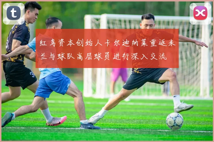 红鸟资本创始人卡尔迪纳莱重返米兰与球队高层球员进行深入交流