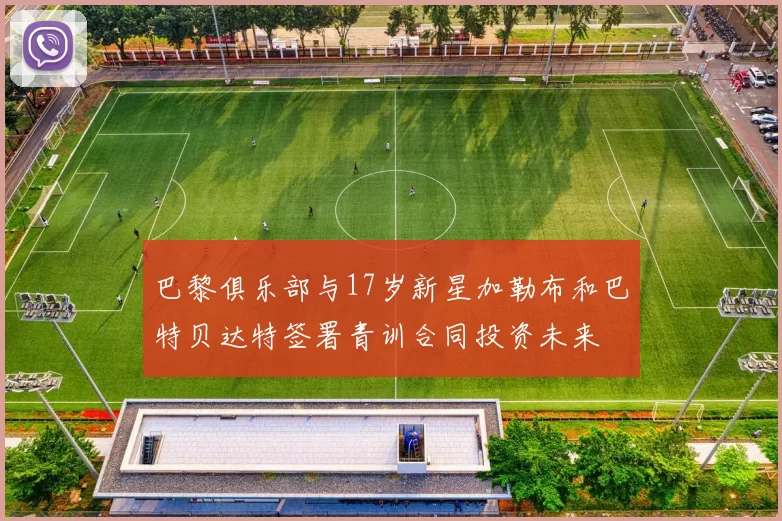 巴黎俱乐部与17岁新星加勒布和巴特贝达特签署青训合同投资未来
