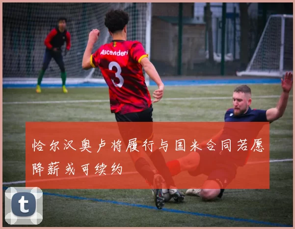 恰尔汉奥卢将履行与国米合同若愿降薪或可续约
