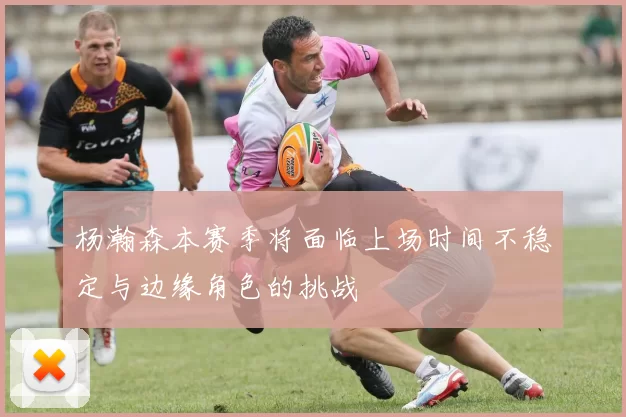 杨瀚森本赛季将面临上场时间不稳定与边缘角色的挑战