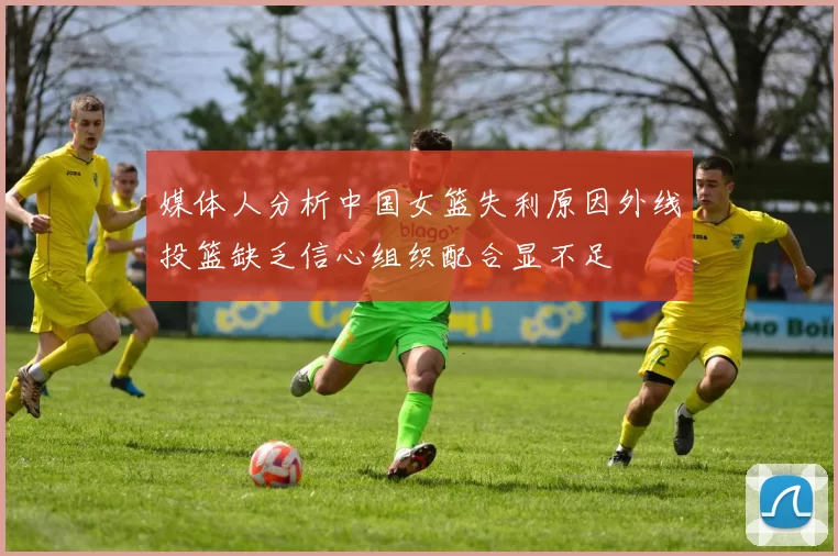 媒体人分析中国女篮失利原因外线投篮缺乏信心组织配合显不足