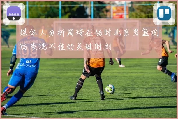 媒体人分析周琦在场时北京男篮攻防表现不佳的关键时刻