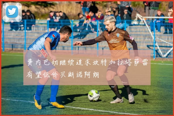 费内巴切继续追求坎特加拉塔萨雷有望低价买断诺阿朗