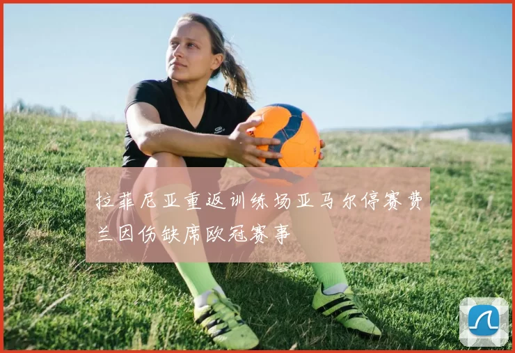 拉菲尼亚重返训练场亚马尔停赛费兰因伤缺席欧冠赛事