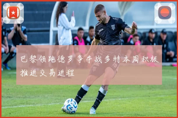 巴黎领跑德罗争夺战多特本周积极推进交易进程