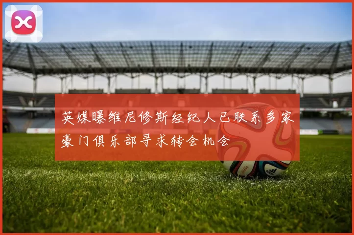 英媒曝维尼修斯经纪人已联系多家豪门俱乐部寻求转会机会