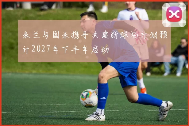 米兰与国米携手共建新球场计划预计2027年下半年启动