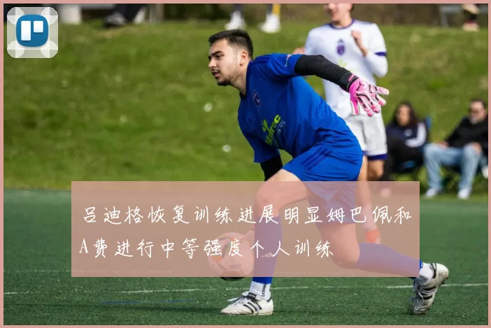 吕迪格恢复训练进展明显姆巴佩和A费进行中等强度个人训练