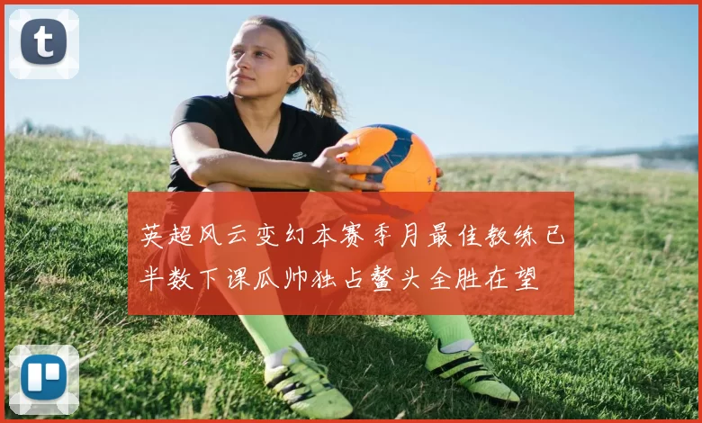 英超风云变幻本赛季月最佳教练已半数下课瓜帅独占鳌头全胜在望